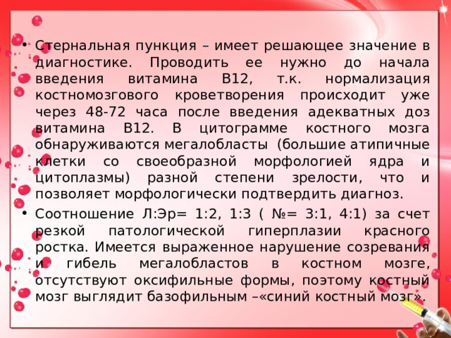 Стернальная пункция – имеет решающее значение в диагностике. Проводить ее нужно до начала введения витамина В12, т.к. нормализация костномозгового кроветворения происходит уже через 48-72 часа после введения адекватных доз витамина В12. В цитограмме костного мозга обнаруживаются мегалобласты (большие атипичные клетки со своеобразной морфологией ядра и цитоплазмы) разной степени зрелости, что и позволяет морфологически подтвердить диагноз. Соотношение Л:Эр= 1:2, 1:3 ( №= 3:1, 4:1) за счет резкой патологической гиперплазии красного ростка. Имеется выраженное нарушение созревания и гибель мегалобластов в костном мозге, отсутствуют оксифильные формы, поэтому костный мозг выглядит базофильным –«синий костный мозг».  