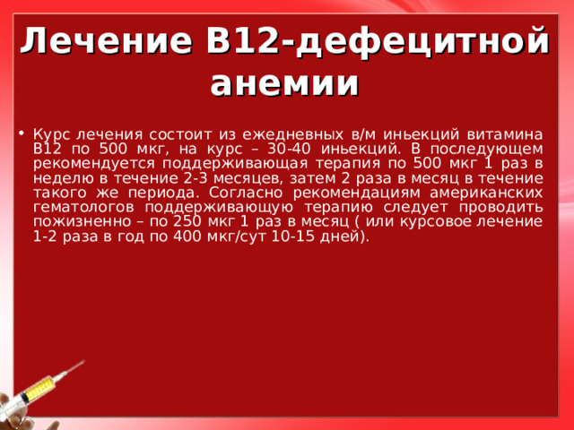 Лечение В12-дефецитной анемии Курс лечения состоит из ежедневных в/м иньекций витамина В12 по 500 мкг, на курс – 30-40 иньекций. В последующем рекомендуется поддерживающая терапия по 500 мкг 1 раз в неделю в течение 2-3 месяцев, затем 2 раза в месяц в течение такого же периода. Согласно рекомендациям американских гематологов поддерживающую терапию следует проводить пожизненно – по 250 мкг 1 раз в месяц ( или курсовое лечение 1-2 раза в год по 400 мкг/сут 10-15 дней).  