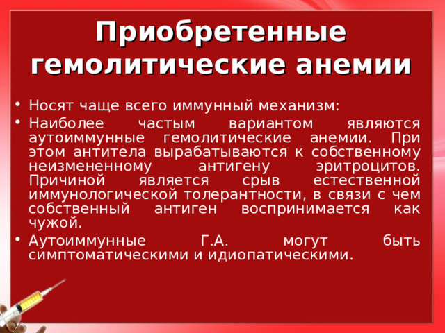 Приобретенные гемолитические анемии Носят чаще всего иммунный механизм: Наиболее частым вариантом являются аутоиммунные гемолитические анемии. При этом антитела вырабатываются к собственному неизмененному антигену эритроцитов. Причиной является срыв естественной иммунологической толерантности, в связи с чем собственный антиген воспринимается как чужой. Аутоиммунные Г.А. могут быть симптоматическими и идиопатическими. 