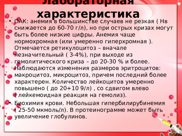 Лабораторная характеристика ОАК: анемия в большинстве случаев не резкая ( Нв снижается до 60-70 г/л), но при острых кризах могут быть более низкие цифры. Анемия чаще нормохромная (или умеренно гиперхромная ). Отмечается ретикулоцитоз – вначале незначительный ( 3-4%), при выходе из гемолитического криза – до 20-30 % и более. Наблюдаются изменения размеров эритроцитов: макроцитоз, микроцитоз, причем последний более характерен. Количество лейкоцитов умеренно повышено ( до 20+10 9/л) , со сдвигом влево ( лейкемоидная реакция на гемолиз). Биохимия крови. Небольшая гипербилирубинемия ( 25-50 мкмоль/л). В протеинограмме может быть увеличение глобулинов.   