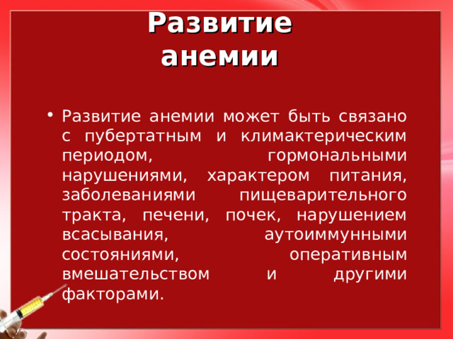 Развитие анемии Развитие анемии может быть связано с пубертатным и климактерическим периодом, гормональными нарушениями, характером питания, заболеваниями пищеварительного тракта, печени, почек, нарушением всасывания, аутоиммунными состояниями, оперативным вмешательством и другими факторами. 