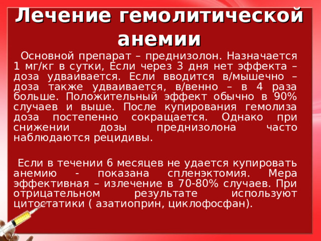 Лечение гемолитической анемии  Основной препарат – преднизолон. Назначается 1 мг/кг в сутки, Если через 3 дня нет эффекта – доза удваивается. Если вводится в/мышечно – доза также удваивается, в/венно – в 4 раза больше. Положительный эффект обычно в 90% случаев и выше. После купирования гемолиза доза постепенно сокращается. Однако при снижении дозы преднизолона часто наблюдаются рецидивы.  Если в течении 6 месяцев не удается купировать анемию - показана спленэктомия. Мера эффективная – излечение в 70-80% случаев. При отрицательном результате используют цитостатики ( азатиоприн, циклофосфан). 