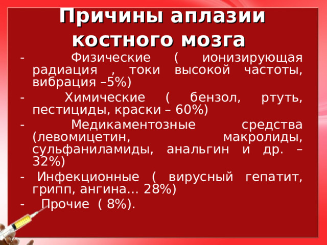 Причины аплазии костного мозга - Физические ( ионизирующая радиация , токи высокой частоты, вибрация –5%) - Химические ( бензол, ртуть, пестициды, краски – 60%) - Медикаментозные средства (левомицетин, макролиды, сульфаниламиды, анальгин и др. – 32%) - Инфекционные ( вирусный гепатит, грипп, ангина… 28%) - Прочие ( 8%). 