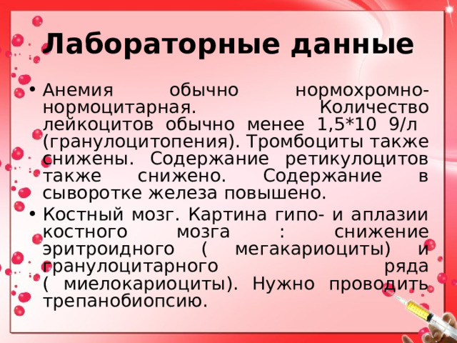 Лабораторные данные Анемия обычно нормохромно-нормоцитарная. Количество лейкоцитов обычно менее 1,5*10 9/л (гранулоцитопения). Тромбоциты также снижены. Содержание ретикулоцитов также снижено. Содержание в сыворотке железа повышено. Костный мозг. Картина гипо- и аплазии костного мозга : снижение эритроидного ( мегакариоциты) и гранулоцитарного ряда ( миелокариоциты). Нужно проводить трепанобиопсию.  