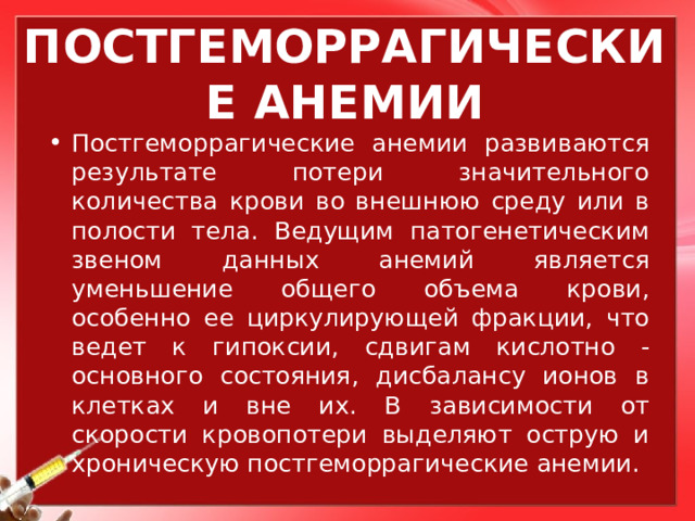 ПОСТГЕМОРРАГИЧЕСКИЕ АНЕМИИ Постгеморрагические анемии развиваются результате потери значительного количества крови во внешнюю среду или в полости тела. Ведущим патогенетическим звеном данных анемий является уменьшение общего объема крови, особенно ее циркулирующей фракции, что ведет к гипоксии, сдвигам кислотно - основного состояния, дисбалансу ионов в клетках и вне их. В зависимости от скорости кровопотери выделяют острую и хроническую постгеморрагические анемии. 