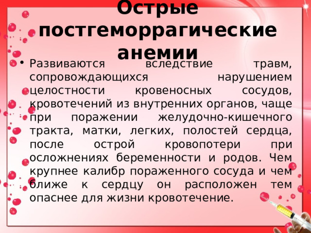 Острые постгеморрагические анемии Развиваются вследствие травм, сопровождающихся нарушением целостности кровеносных сосудов, кровотечений из внутренних органов, чаще при поражении желудочно-кишечного тракта, матки, легких, полостей сердца, после острой кровопотери при осложнениях беременности и родов. Чем крупнее калибр пораженного сосуда и чем ближе к сердцу он расположен тем опаснее для жизни кровотечение. 