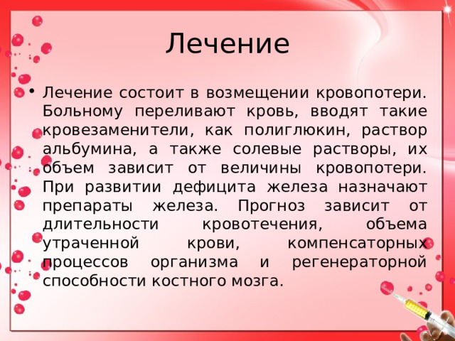 Лечение Лечение состоит в возмещении кровопотери. Больному переливают кровь, вводят такие кровезаменители, как полиглюкин, раствор альбумина, а также солевые растворы, их объем зависит от величины кровопотери. При развитии дефицита железа назначают препараты железа. Прогноз зависит от длительности кровотечения, объема утраченной крови, компенсаторных процессов организма и регенераторной способности костного мозга. 