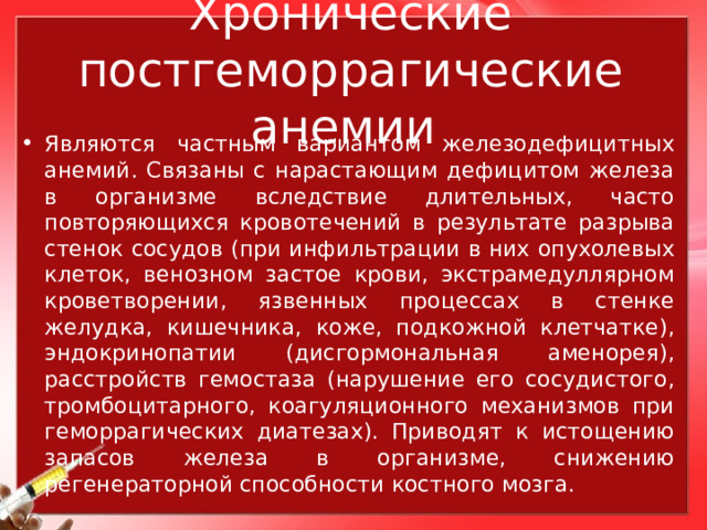 Хронические постгеморрагические анемии Являются частным вариантом железодефицитных анемий. Связаны с нарастающим дефицитом железа в организме вследствие длительных, часто повторяющихся кровотечений в результате разрыва стенок сосудов (при инфильтрации в них опухолевых клеток, венозном застое крови, экстрамедуллярном кроветворении, язвенных процессах в стенке желудка, кишечника, коже, подкожной клетчатке), эндокринопатии (дисгормональная аменорея), расстройств гемостаза (нарушение его сосудистого, тромбоцитарного, коагуляционного механизмов при геморрагических диатезах). Приводят к истощению запасов железа в организме, снижению регенераторной способности костного мозга. 