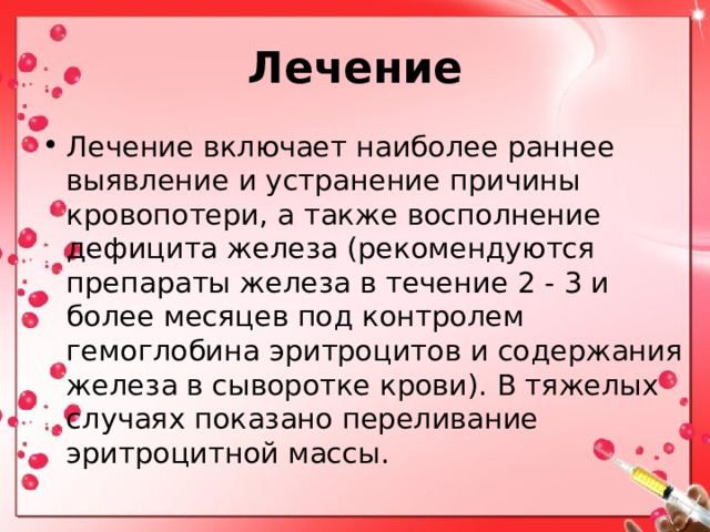 Лечение Лечение включает наиболее раннее выявление и устранение причины кровопотери, а также восполнение дефицита железа (рекомендуются препараты железа в течение 2 - 3 и более месяцев под контролем гемоглобина эритроцитов и содержания железа в сыворотке крови). В тяжелых случаях показано переливание эритроцитной массы. 