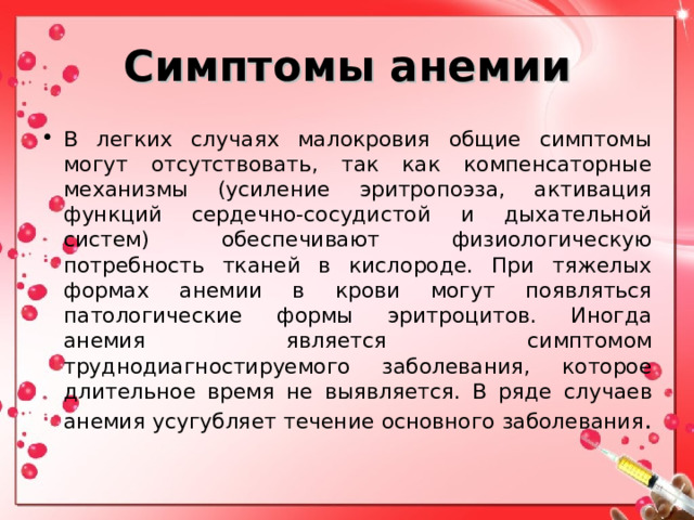 Симптомы анемии В легких случаях малокровия общие симптомы могут отсутствовать, так как компенсаторные механизмы (усиление эритропоэза, активация функций сердечно-сосудистой и дыхательной систем) обеспечивают физиологическую потребность тканей в кислороде. При тяжелых формах анемии в крови могут появляться патологические формы эритроцитов. Иногда анемия является симптомом труднодиагностируемого заболевания, которое длительное время не выявляется. В ряде случаев анемия усугубляет течение основного заболевания . 