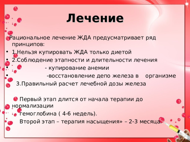 Лечение  Рациональное лечение ЖДА предусматривает ряд принципов: 1.Нельзя купировать ЖДА только диетой 2.Соблюдение этапности и длительности лечения  - купирование анемии  -восстановление депо железа в организме  3.Правильный расчет лечебной дозы железа  Первый этап длится от начала терапии до нормализации  гемоглобина ( 4-6 недель).  Второй этап – терапия насыщения» – 2-3 месяца. 