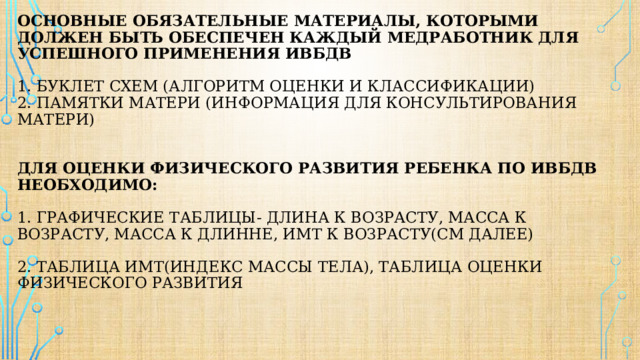 Основные обязательные материалы, которыми должен быть обеспечен каждый медработник для успешного применения ИВБДВ   1. буклет схем (алгоритм оценки и классификации)  2. памятки матери (информация для консультирования матери)    для оценки физического развития ребенка по ИВБДВ необходимо:   1. графические таблицы- длина к возрасту, масса к возрасту, масса к длинне, имт к возрасту(см далее)   2. таблица имт(индекс массы тела), таблица оценки физического развития     
