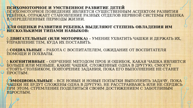 ПСИХОМОТОРНОЕ И УМСТВЕННОЕ РАЗВИТИЕ ДЕТЕЙ  Психомоторное поведение является существенным аспектом развития ребёнка, отражает становление разных отделов нервной системы ребенка в определенные периоды жизни.   Для оценки развития ребенка выделяют степень овладения им несколькими типами навыков:    ◊ Двигательные (или моторика) – умение ухватить чашки и держать их, управление тем, куда их поставить.    ◊ Социальные – работа с воспитателем, ожидание от воспитателя помощи и похвалы.   ◊ Когнитивные – обучение методом проб и ошибок, какая чашка является больше или меньше, какие чашки, сложенные одна в другую, смогут стоять столбиком, повторение задания, пока его выполнение не станет простым.   ◊ Эмоциональные – все новые и новые попытки выполнить задачу, пока чашки не будут сложены одна в другую, не расстраиваясь или не сердясь при этом; стремление поделиться своим достижением с заботливым взрослым.   