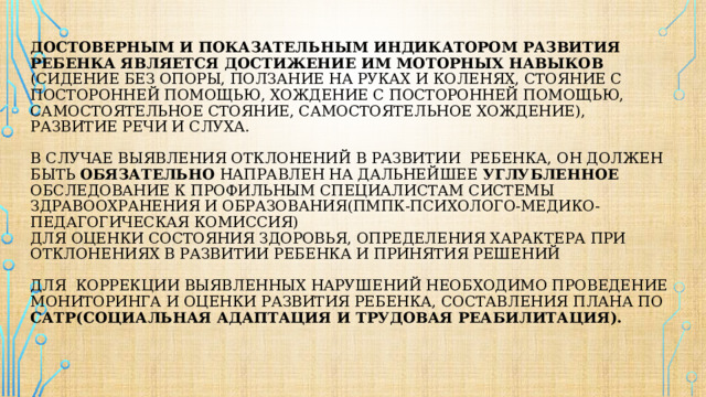 Достоверным и показательным индикатором развития ребенка является достижение им моторных навыков (сидение без опоры, ползание на руках и коленях, стояние с посторонней помощью, хождение с посторонней помощью, самостоятельное стояние, самостоятельное хождение), развитие речи и слуха.   В случае выявления отклонений в развитии ребенка, он должен быть обязательно направлен на дальнейшее углубленное обследование к профильным специалистам системы здравоохранения и образования(пмпк-психолого-медико-педагогическая комиссия)  Для оценки состояния здоровья, определения характера при отклонениях в развитии ребенка и принятия решений   для коррекции выявленных нарушений необходимо проведение мониторинга и оценки развития ребенка, составления плана по сатр(социальная адаптация и трудовая реабилитация).    