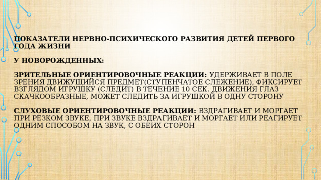   Показатели нервно-психического развития детей первого года жизни   у новорожденных:   Зрительные ориентировочные реакции: удерживает в поле зрения движущийся предмет(ступенчатое слежение), фиксирует взглядом игрушку (следит) в течение 10 сек. Движения глаз скачкообразные, Может следить за игрушкой в одну сторону   Слуховые ориентировочные реакции: вздрагивает и моргает при резком звуке, при звуке вздрагивает и моргает или реагирует одним способом на звук, с обеих сторон      
