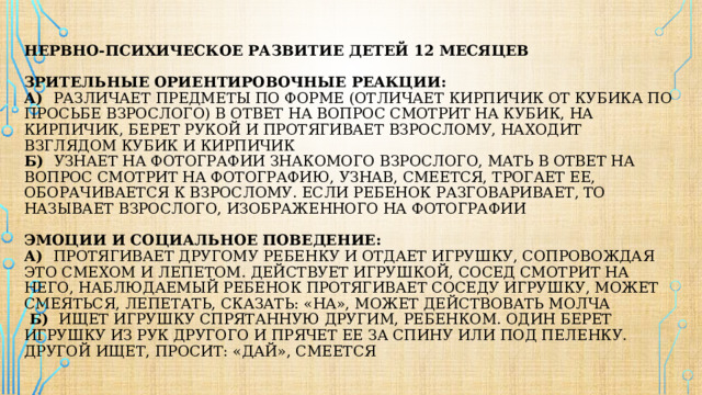 Нервно-психическое развитие детей 12 месяцев    Зрительные ориентировочные реакции:  а) различает предметы по форме (отличает кирпичик от кубика по просьбе взрослого) в ответ на вопрос смотрит на кубик, на кирпичик, берет рукой и протягивает взрослому, находит взглядом кубик и кирпичик  б) узнает на фотографии знакомого взрослого, мать в ответ на вопрос смотрит на фотографию, узнав, смеется, трогает ее, оборачивается к взрослому. Если ребенок разговаривает, то называет взрослого, изображенного на фотографии    Эмоции и социальное поведение:  а) протягивает другому ребенку и отдает игрушку, сопровождая это смехом и лепетом. действует игрушкой, сосед смотрит на него, наблюдаемый ребенок протягивает соседу игрушку, может смеяться, лепетать, сказать: «На», может действовать молча  б) ищет игрушку спрятанную другим, ребенком. один берет игрушку из рук другого и прячет ее за спину или под пеленку. Другой ищет, просит: «Дай», смеется 