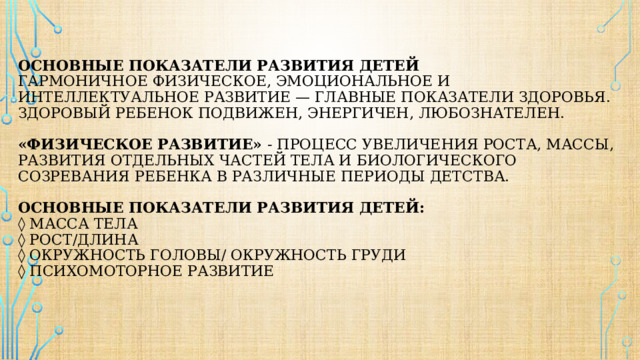 ОСНОВНЫЕ ПОКАЗАТЕЛИ РАЗВИТИЯ ДЕТЕЙ  Гармоничное физическое, эмоциональное и интеллектуальное развитие — главные показатели здоровья.  Здоровый ребенок подвижен, энергичен, любознателен.    «физическое развитие» - процесс увеличения роста, массы, развития отдельных частей тела и биологического созревания ребенка в различные периоды детства.   Основные показатели развития детей:  ◊ масса тела  ◊ рост/длина  ◊ окружность головы/ окружность груди  ◊ психомоторное развитие   