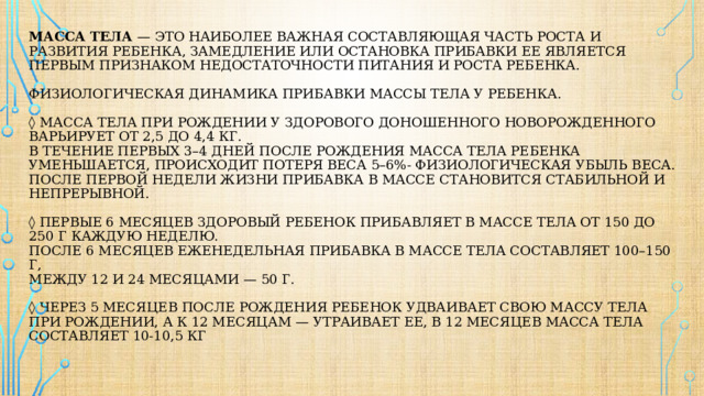 Масса тела — это наиболее важная составляющая часть роста и развития ребенка, замедление или остановка прибавки ее является первым признаком недостаточности питания и роста ребенка.   Физиологическая динамика прибавки массы тела у ребенка.   ◊ Масса тела при рождении у здорового доношенного новорожденного варьирует от 2,5 до 4,4 кг.  В течение первых 3–4 дней после рождения масса тела ребенка уменьшается, происходит потеря веса 5–6%- физиологическая убыль веса.  После первой недели жизни прибавка в массе становится стабильной и непрерывной.    ◊ первые 6 месяцев здоровый ребенок прибавляет в массе тела от 150 до 250 г каждую неделю.  после 6 месяцев еженедельная прибавка в массе тела составляет 100–150 г,  между 12 и 24 месяцами — 50 г.    ◊ Через 5 месяцев после рождения ребенок удваивает свою массу тела при рождении, а к 12 месяцам — утраивает ее, в 12 месяцев масса тела составляет 10-10,5 кг   