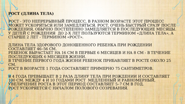 Рост (длина тела)   Рост - это непрерывный процесс, В разном возрасте этот процесс может ускоряться или замедляться. Рост, очень быстрый сразу после рождения, обычно постепенно замедляется в последующие месяцы.  У детей с рождения до 2-х лет пользуются термином «длина тела», а старше 2 лет - термином «рост».   Длина тела здорового доношенного ребенка при рождении составляет 46–56 см.  Ребенок вырастает на 16 см в первые 6 месяцев и на 8 см - в течение последующих 6 месяцев жизни.  В течение первого года жизни ребенок прибавляет в росте около 25 см.  Рост в возрасте 1 года составляет примерно 75 сантиметров.   в 4 года превышает в 2 раза длину тела при рождении и составляет 100 см. Между 4 и 10 годами рост медленный и равномерный, увеличение роста в этот период составляет 5–7 см в год.  Рост ускоряется с началом полового созревания.   