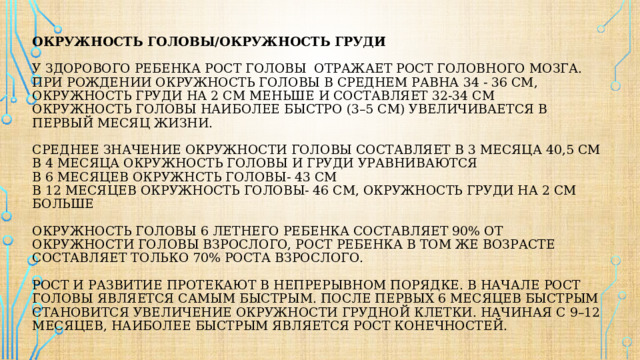 Окружность головы/окружность груди    У здорового ребенка рост головы отражает рост головного мозга.  При рождении окружность головы в среднем равна 34 - 36 см, окружность груди на 2 см меньше и составляет 32-34 см  Окружность головы наиболее быстро (3–5 см) увеличивается в первый месяц жизни.   Среднее значение окружности головы составляет в 3 месяца 40,5 см  в 4 месяца окружность головы и груди уравниваются  в 6 месяцев окружнсть головы- 43 см  в 12 месяцев окружность головы- 46 см, окружность груди на 2 см больше   Окружность головы 6 летнего ребенка составляет 90% от окружности головы взрослого, рост ребенка в том же возрасте составляет только 70% роста взрослого.   Рост и развитие протекают в непрерывном порядке. В начале рост головы является самым быстрым. После первых 6 месяцев быстрым становится увеличение окружности грудной клетки. Начиная с 9–12 месяцев, наиболее быстрым является рост конечностей. 