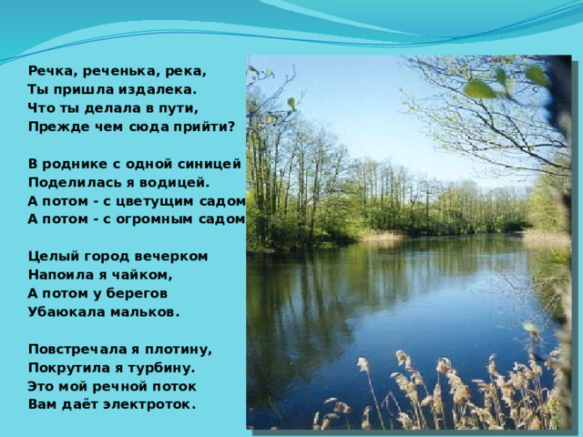 Речка, реченька, река, Ты пришла издалека. Что ты делала в пути, Прежде чем сюда прийти?  В роднике с одной синицей Поделилась я водицей. А потом - с цветущим садом, А потом - с огромным садом.  Целый город вечерком Напоила я чайком, А потом у берегов Убаюкала мальков.  Повстречала я плотину, Покрутила я турбину. Это мой речной поток Вам даёт электроток.       
