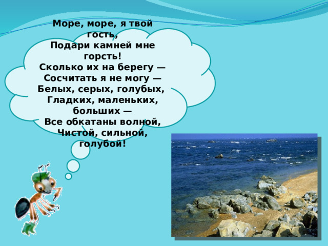 Море, море, я твой гость,  Подари камней мне горсть!  Сколько их на берегу —  Сосчитать я не могу —  Белых, серых, голубых,  Гладких, маленьких, больших —  Все обкатаны волной,  Чистой, сильной, голубой!   