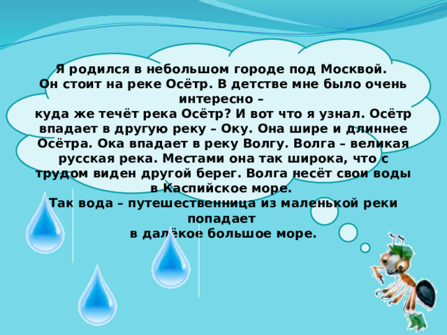  Я родился в небольшом городе под Москвой. Он стоит на реке Осётр. В детстве мне было очень интересно – куда же течёт река Осётр? И вот что я узнал. Осётр впадает в другую реку – Оку. Она шире и длиннее Осётра. Ока впадает в реку Волгу. Волга – великая русская река. Местами она так широка, что с трудом виден другой берег. Волга несёт свои воды в Каспийское море. Так вода – путешественница из маленькой реки попадает в далёкое большое море. 