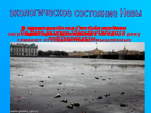 В пределах Санкт-Петербурга Нева загрязнена промышленными стоками, в реку сливают отходы сотни промышленных предприятий . В прошедшем году не был признан пригодным для купания ни один пляж Невы. По Неве активно транспортируются нефтепродукты. 