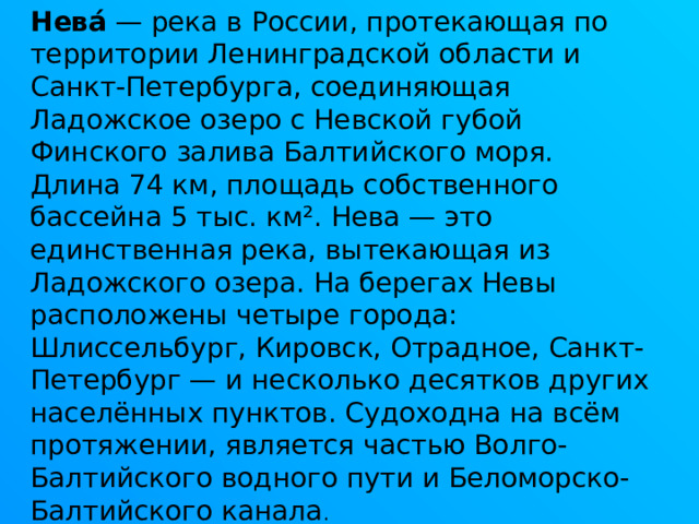 Нева́  — река в России, протекающая по территории Ленинградской области и Санкт-Петербурга, соединяющая Ладожское озеро с Невской губой Финского залива Балтийского моря. Длина 74 км, площадь собственного бассейна 5 тыс. км². Нева — это единственная река, вытекающая из Ладожского озера. На берегах Невы расположены четыре города: Шлиссельбург, Кировск, Отрадное, Санкт-Петербург — и несколько десятков других населённых пунктов. Судоходна на всём протяжении, является частью Волго-Балтийского водного пути и Беломорско-Балтийского канала . 