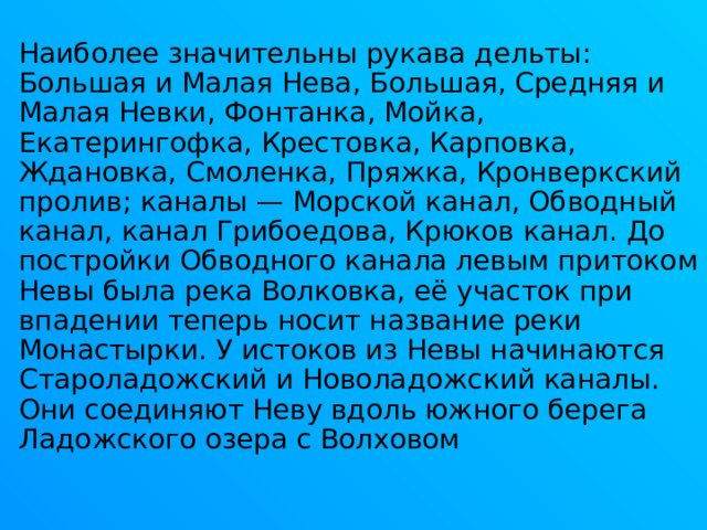 Наиболее значительны рукава дельты: Большая и Малая Нева, Большая, Средняя и Малая Невки, Фонтанка, Мойка, Екатерингофка, Крестовка, Карповка, Ждановка, Смоленка, Пряжка, Кронверкский пролив; каналы — Морской канал, Обводный канал, канал Грибоедова, Крюков канал. До постройки Обводного канала левым притоком Невы была река Волковка, её участок при впадении теперь носит название реки Монастырки. У истоков из Невы начинаются Староладожский и Новоладожский каналы. Они соединяют Неву вдоль южного берега Ладожского озера с Волховом 