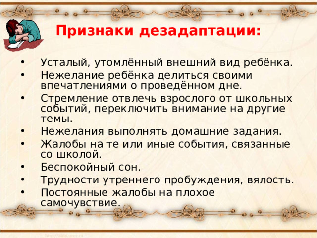 Признаки дезадаптации: Усталый, утомлённый внешний вид ребёнка. Нежелание ребёнка делиться своими впечатлениями о проведённом дне. Стремление отвлечь взрослого от школьных событий, переключить внимание на другие темы. Нежелания выполнять домашние задания. Жалобы на те или иные события, связанные со школой. Беспокойный сон. Трудности утреннего пробуждения, вялость. Постоянные жалобы на плохое самочувствие. 