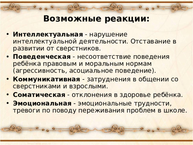 Возможные реакции: Интеллектуальная - нарушение интеллектуальной деятельности. Отставание в развитии от сверстников. Поведенческая - несоответствие поведения ребёнка правовым и моральным нормам (агрессивность, асоциальное поведение). Коммуникативная - затруднения в общении со сверстниками и взрослыми. Соматическая - отклонения в здоровье ребёнка. Эмоциональная - эмоциональные трудности, тревоги по поводу переживания проблем в школе.  