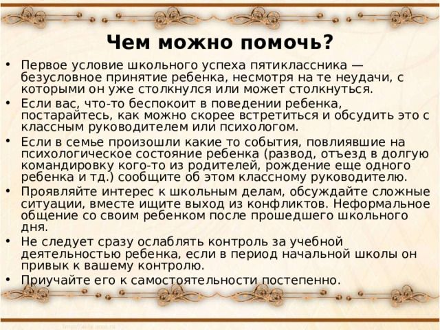 Чем можно помочь? Первое условие школьного успеха пятиклассника — безусловное принятие ребенка, несмотря на те неудачи, с которыми он уже столкнулся или может столкнуться. Если вас, что-то беспокоит в поведении ребенка, постарайтесь, как можно скорее встретиться и обсудить это с классным руководителем или психологом. Если в семье произошли какие то события, повлиявшие на психологическое состояние ребенка (развод, отъезд в долгую командировку кого-то из родителей, рождение еще одного ребенка и тд.) сообщите об этом классному руководителю. Проявляйте интерес к школьным делам, обсуждайте сложные ситуации, вместе ищите выход из конфликтов. Неформальное общение со своим ребенком после прошедшего школьного дня. Не следует сразу ослаблять контроль за учебной деятельностью ребенка, если в период начальной школы он привык к вашему контролю. Приучайте его к самостоятельности постепенно.  