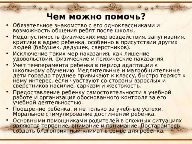 Чем можно помочь? Обязательное знакомство с его одноклассниками и возможность общения ребят после школы. Недопустимость физических мер воздействия, запугивания, критики в адрес ребенка, особенно в присутствии других людей (бабушек, дедушек, сверстников). Исключение таких мер наказания, как лишение удовольствий, физические и психические наказания. Учет темперамента ребенка в период адаптации к школьному обучению. Медлительные и малообщительные дети гораздо труднее привыкают к классу, быстро теряют к нему интерес, если чувствуют со стороны взрослых и сверстников насилие, сарказм и жестокость. Предоставление ребенку самостоятельности в учебной работе и организация обоснованного контроля за его учебной деятельностью. Поощрение ребенка, и не только за учебные успехи. Моральное стимулирование достижений ребенка. Основными помощниками родителей в сложных ситуациях являются терпение, внимание и понимание. Постарайтесь создать благоприятный климат в семье для ребенка.  