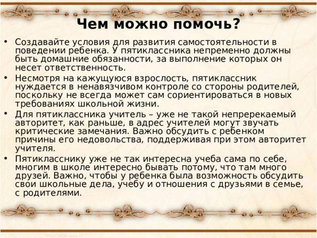 Чем можно помочь? Создавайте условия для развития самостоятельности в поведении ребенка. У пятиклассника непременно должны быть домашние обязанности, за выполнение которых он несет ответственность. Несмотря на кажущуюся взрослость, пятиклассник нуждается в ненавязчивом контроле со стороны родителей, поскольку не всегда может сам сориентироваться в новых требованиях школьной жизни. Для пятиклассника учитель – уже не такой непререкаемый авторитет, как раньше, в адрес учителей могут звучать критические замечания. Важно обсудить с ребенком причины его недовольства, поддерживая при этом авторитет учителя. Пятикласснику уже не так интересна учеба сама по себе, многим в школе интересно бывать потому, что там много друзей. Важно, чтобы у ребенка была возможность обсудить свои школьные дела, учебу и отношения с друзьями в семье, с родителями.  