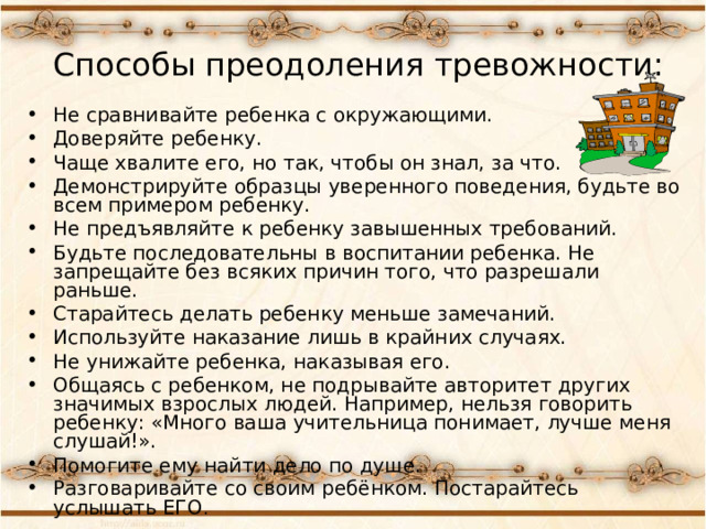 Способы преодоления тревожности:   Не сравнивайте ребенка с окружающими. Доверяйте ребенку. Чаще хвалите его, но так, чтобы он знал, за что. Демонстрируйте образцы уверенного поведения, будьте во всем примером ребенку. Не предъявляйте к ребенку завышенных требований. Будьте последовательны в воспитании ребенка. Не запрещайте без всяких причин того, что разрешали раньше. Старайтесь делать ребенку меньше замечаний. Используйте наказание лишь в крайних случаях. Не унижайте ребенка, наказывая его. Общаясь с ребенком, не подрывайте авторитет других значимых взрослых людей. Например, нельзя говорить ребенку: «Много ваша учительница понимает, лучше меня слушай!». Помогите ему найти дело по душе. Разговаривайте со своим ребёнком. Постарайтесь услышать ЕГО . 