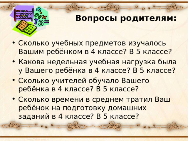 Вопросы родителям: Сколько учебных предметов изучалось Вашим ребёнком в 4 классе? В 5 классе? Какова недельная учебная нагрузка была у Вашего ребёнка в 4 классе? В 5 классе? Сколько учителей обучало Вашего ребёнка в 4 классе? В 5 классе? Сколько времени в среднем тратил Ваш ребёнок на подготовку домашних заданий в 4 классе? В 5 классе? 