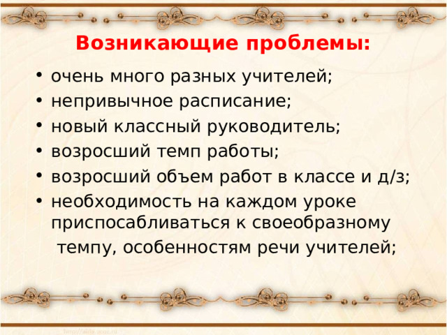 Возникающие проблемы: очень много разных учителей; непривычное расписание; новый классный руководитель; возросший темп работы; возросший объем работ в классе и д/з; необходимость на каждом уроке приспосабливаться к своеобразному  темпу, особенностям речи учителей;  «Какие проблемы возникли у ваших детей с переходом в 5 класс?» -вопрос родителям. Список дополняется ответами на этот вопрос учителями и детьми.  