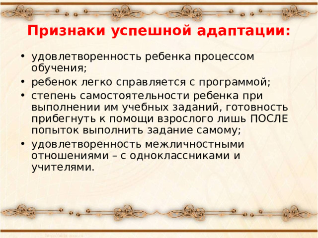 Признаки успешной адаптации: удовлетворенность ребенка процессом обучения; ребенок легко справляется с программой; степень самостоятельности ребенка при выполнении им учебных заданий, готовность прибегнуть к помощи взрослого лишь ПОСЛЕ попыток выполнить задание самому; удовлетворенность межличностными отношениями – с одноклассниками и учителями. 