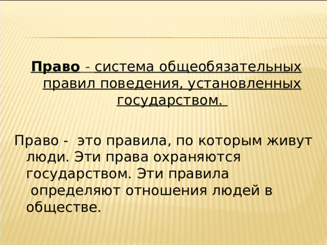 Право  - система общеобязательных правил поведения, установленных государством. Право -  это правила, по которым живут люди. Эти права охраняются государством. Эти правила  определяют отношения людей в обществе. 