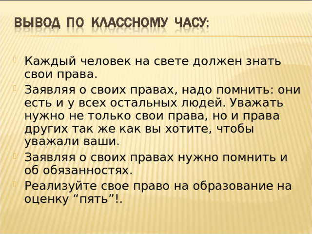 Каждый человек на свете должен знать свои права. Заявляя о своих правах, надо помнить: они есть и у всех остальных людей. Уважать нужно не только свои права, но и права других так же как вы хотите, чтобы уважали ваши. Заявляя о своих правах нужно помнить и об обязанностях. Реализуйте свое право на образование на оценку “пять”!.  