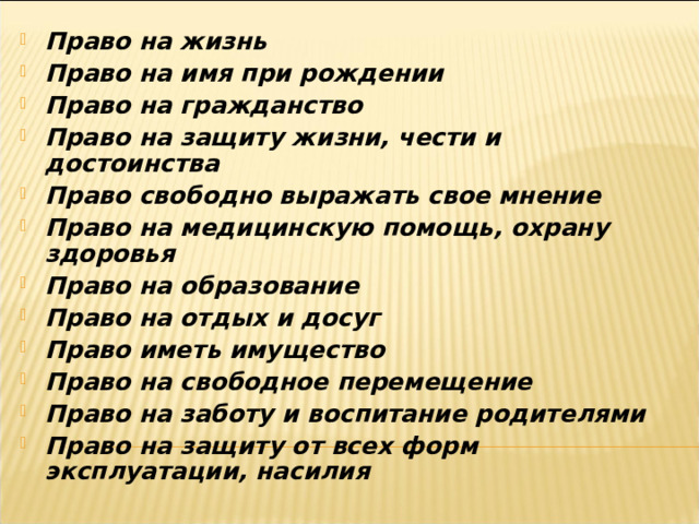 Право на жизнь Право на имя при рождении Право на гражданство Право на защиту жизни, чести и достоинства Право свободно выражать свое мнение Право на медицинскую помощь, охрану здоровья Право на образование Право на отдых и досуг Право иметь имущество Право на свободное перемещение Право на заботу и воспитание родителями Право на защиту от всех форм эксплуатации, насилия 