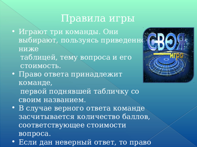 Правила игры Играют три команды. Они выбирают, пользуясь приведенной ниже  таблицей, тему вопроса и его  стоимость. Право ответа принадлежит команде,  первой поднявшей табличку со своим названием. В случае верного ответа команде засчитывается количество баллов, соответствующее стоимости вопроса. Если дан неверный ответ, то право  ответа на этот вопрос переходит другой команде. 