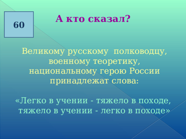 60 А кто сказал? Великому русскому полководцу, военному теоретику, национальному герою России принадлежат слова: «Легко в учении - тяжело в походе, тяжело в учении - легко в походе» 