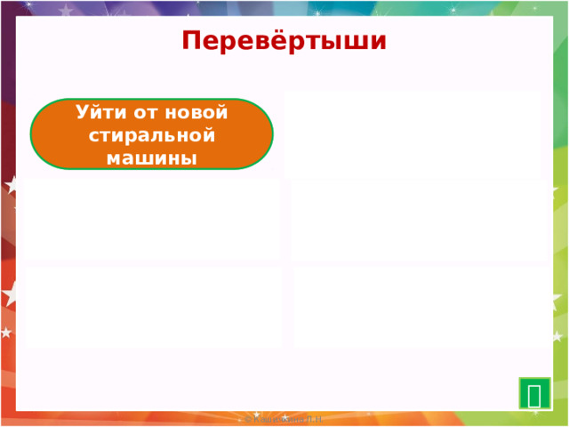 Перевёртыши  Остаться у разбитого корыта Уйти от новой стиральной машины Выше головы не прыгнешь Ниже пяток не опустишься    Ты ненавидишь мою коровку Ваша Маша тихо смеётся Я люблю свою лошадку Наша Таня громко плачет  Бодрствующий урод Кот в сапогах Спящая красавица Пёс без босоножек   