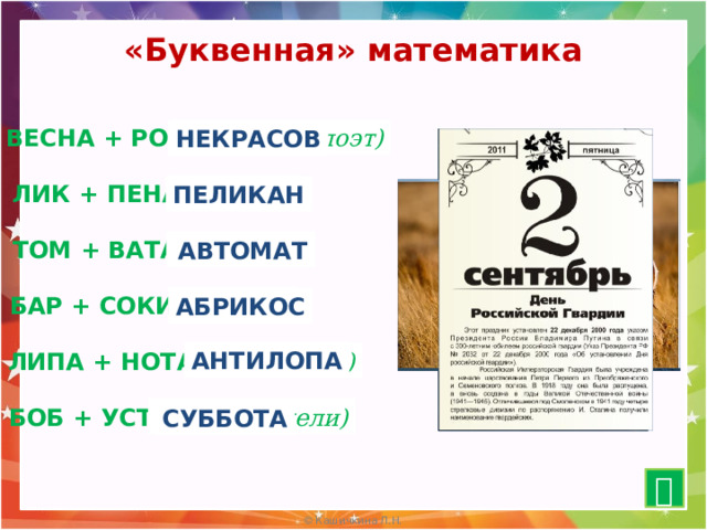 «Буквенная» математика ВЕСНА + РОК = ? (русский поэт) НЕКРАСОВ ЛИК + ПЕНА = ? (птица) ПЕЛИКАН ? (оружие) ТОМ + ВАТА = АВТОМАТ ? (фрукт) БАР + СОКИ = АБРИКОС АНТИЛОПА ЛИПА + НОТА = ? (животное) ? (день недели) БОБ + УСТА = СУББОТА  15 
