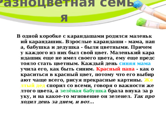 Разноцветная семья В одной коробке с карандашами родился маленький карандашик. Взрослые карандаши - мама, папа, бабушка и дедушка - были цветными. Причем у каждого из них был свой цвет. Маленький карандашик еще не имел своего цвета, ему еще предстояло стать цветным. Каждый день синяя мама учила его, как быть синим. Красный папа - как окраситься в красный цвет, потому что его выбирают чаще всего, рисуя прекрасные картины. Желтый дед спорил со всеми, говоря о важности желтого цвета, а зелёная 6абушка брала внука за руку, и на какое-то мгновение он зеленел. Так проходил день за днем, и вот... 