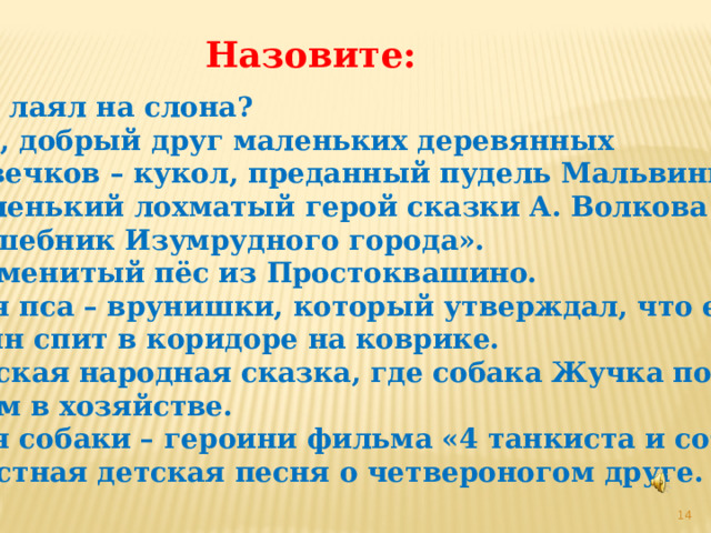 Назовите: 1. Кто лаял на слона? 2. Пёс, добрый друг маленьких деревянных  человечков – кукол, преданный пудель Мальвины. 3. Маленький лохматый герой сказки А. Волкова  «Волшебник Изумрудного города». 4. Знаменитый пёс из Простоквашино. 5. Имя пса – врунишки, который утверждал, что его  хозяин спит в коридоре на коврике. 6. Русская народная сказка, где собака Жучка помогала  людям в хозяйстве. 7. Имя собаки – героини фильма «4 танкиста и собака». 8. Грустная детская песня о четвероногом друге.  