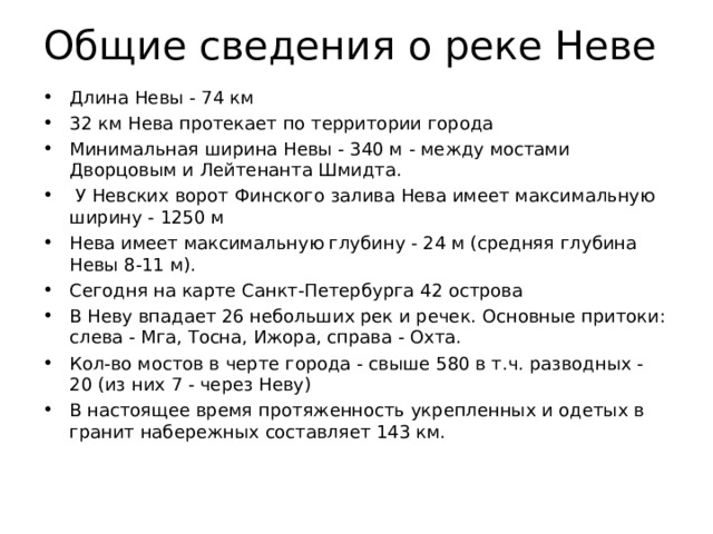 Общие сведения о реке Неве Длина Невы - 74 км 32 км Нева протекает по территории города Минимальная ширина Невы - 340 м - между мостами Дворцовым и Лейтенанта Шмидта.  У Невских ворот Финского залива Нева имеет максимальную ширину - 1250 м Нева имеет максимальную глубину - 24 м (средняя глубина Невы 8-11 м). Сегодня на карте Санкт-Петербурга 42 острова В Неву впадает 26 небольших рек и речек. Основные притоки: слева - Мга, Тосна, Ижора, справа - Охта. Кол-во мостов в черте города - свыше 580 в т.ч. разводных - 20 (из них 7 - через Неву) В настоящее время протяженность укрепленных и одетых в гранит набережных составляет 143 км. 