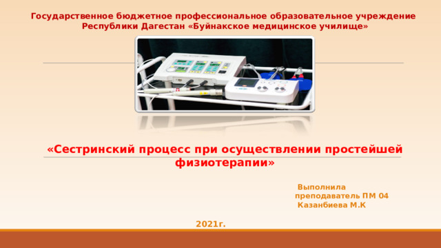 Государственное бюджетное профессиональное образовательное учреждение Республики Дагестан «Буйнакское медицинское училище»   «Сестринский процесс при осуществлении простейшей физиотерапии»  Выполнила преподаватель ПМ 04  Казанбиева М.К 2021г. 